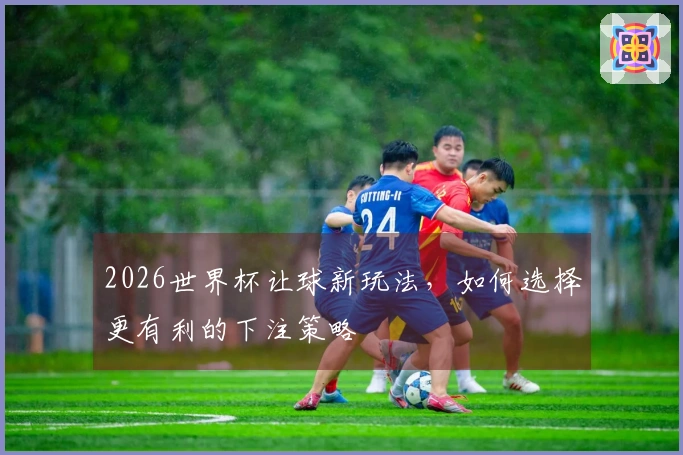 2026世界杯让球新玩法，如何选择更有利的下注策略