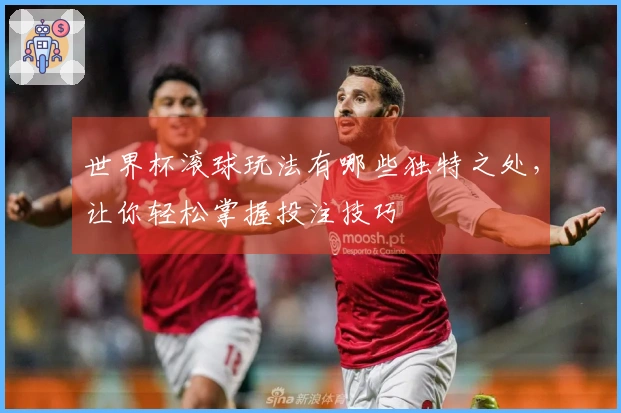 世界杯滚球玩法有哪些独特之处，让你轻松掌握投注技巧