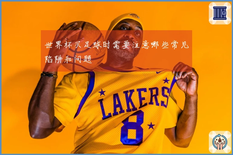 世界杯买足球时需要注意哪些常见陷阱和问题