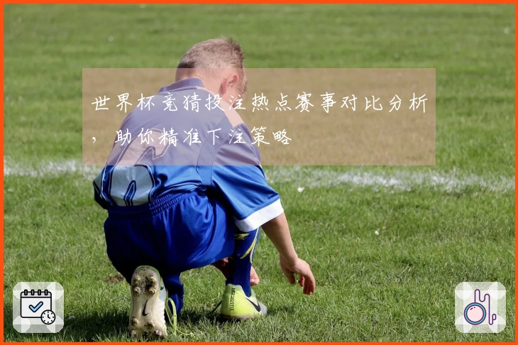 世界杯竞猜投注热点赛事对比分析,助你精准下注策略