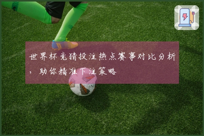 世界杯竞猜投注热点赛事对比分析，助你精准下注策略